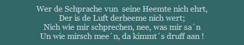 Wer de Schprache vun  seine Heemte nich ehrt,
Der is de Luft derheeme nich wert;
Nich wie mir schprechen, nee, was mir san
Un wie mirsch meen, da kimmts druff aan !