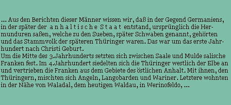 ... Aus den Berichten dieser Mnner wissen wir, da in der Gegend Germaniens, 
in der spter der  a n h a l t i s c h e  S t a a t  entstand, ursprnglich die Her-
munduren saen, welche zu den Sueben, spter Schwaben genannt, gehrten
und das Stammvolk der spteren Thringer waren. Das war um das erste Jahr-
hundert nach Christi Geburt.
Um die Mitte des 3.Jahrhunderts setzten sich zwischen Saale und Mulde salische
Franken fest. Im 4.Jahrhundert siedelten sich die Thringer westlich der Elbe an
und vertrieben die Franken aus dem Gebiete des stlichen Anhalt. Mit ihnen, den 
Thringern, mischten sich Angeln, Langobarden und Wariner. Letztere wohnten 
in der Nhe von Waladal, dem heutigen Waldau, in Werinofeldo, ...
