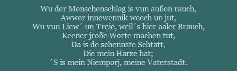 Wu der Menschenschlag is vun auen rauch,
Awwer innewennik weech un jut,
Wu vun Liew un Treie, weils hier aaler Brauch,
Keener jroe Worte machen tut,
Da is de schennste Schtatt,
Die mein Harze hat;
S is mein Niemporj, meine Vaterstadt.