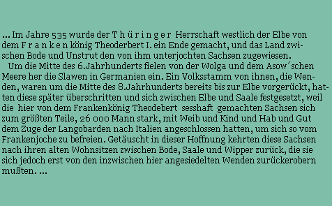... Im Jahre 535 wurde der T h  r i n g e r  Herrschaft westlich der Elbe von 
dem F r a n k e n knig Theoderbert I. ein Ende gemacht, und das Land zwi- 
schen Bode und Unstrut den von ihm unterjochten Sachsen zugewiesen. 
   Um die Mitte des 6.Jahrhunderts fielen von der Wolga und dem Asowschen  
Meere her die Slawen in Germanien ein. Ein Volksstamm von ihnen, die Wen- 
den, waren um die Mitte des 8.Jahrhunderts bereits bis zur Elbe vorgerckt, hat-
ten diese spter berschritten und sich zwischen Elbe und Saale festgesetzt, weil
die  hier von dem Frankenknig Theodebert  sesshaft  gemachten Sachsen sich 
zum grten Teile, 26 000 Mann stark, mit Weib und Kind und Hab und Gut 
dem Zuge der Langobarden nach Italien angeschlossen hatten, um sich so vom 
Frankenjoche zu befreien. Getuscht in dieser Hoffnung kehrten diese Sachsen
nach ihren alten Wohnsitzen zwischen Bode, Saale und Wipper zurck, die sie
sich jedoch erst von den inzwischen hier angesiedelten Wenden zurckerobern 
muten. ...