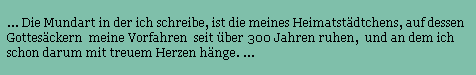... Die Mundart in der ich schreibe, ist die meines Heimatstdtchens, auf dessen 
Gottesckern  meine Vorfahren  seit ber 300 Jahren ruhen,  und an dem ich 
schon darum mit treuem Herzen hnge. ...